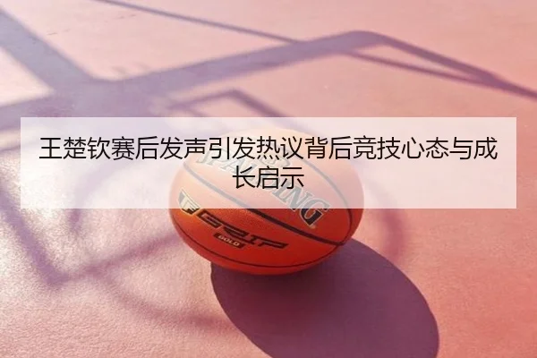 王楚钦赛后发声引发热议背后竞技心态与成长启示