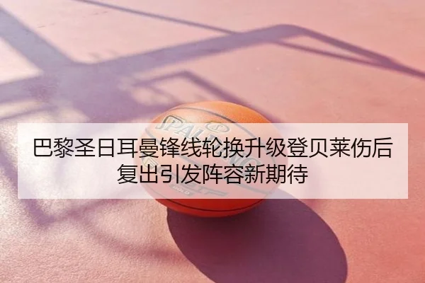 巴黎圣日耳曼锋线轮换升级登贝莱伤后复出引发阵容新期待