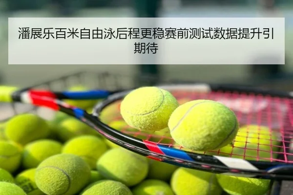 潘展乐百米自由泳后程更稳赛前测试数据提升引期待