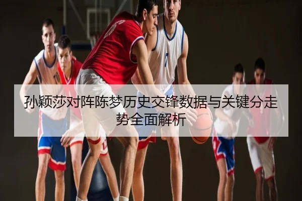 孙颖莎对阵陈梦历史交锋数据与关键分走势全面解析